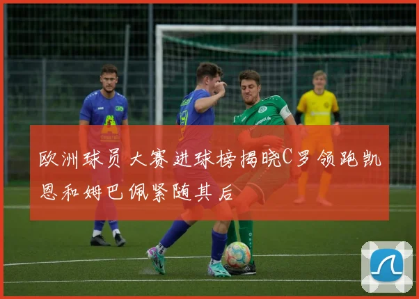 欧洲球员大赛进球榜揭晓C罗领跑凯恩和姆巴佩紧随其后