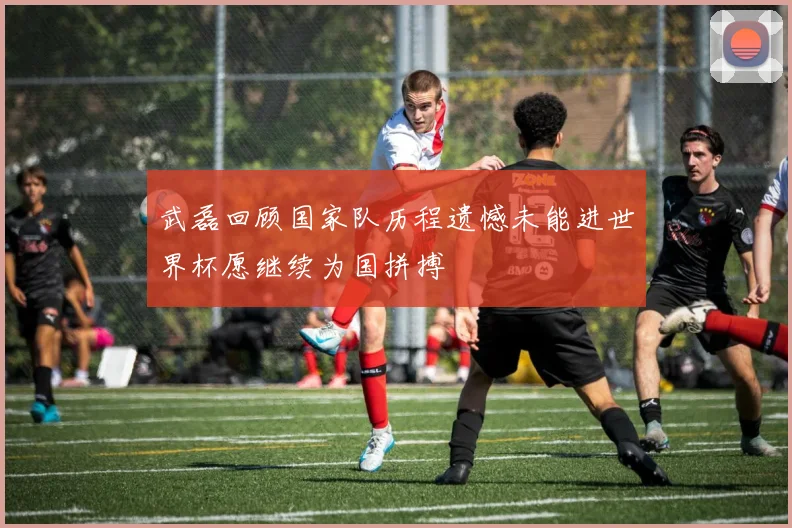 武磊回顾国家队历程遗憾未能进世界杯愿继续为国拼搏