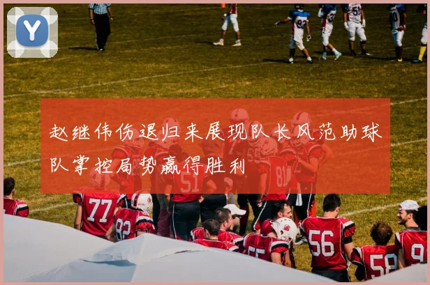 赵继伟伤退归来展现队长风范助球队掌控局势赢得胜利