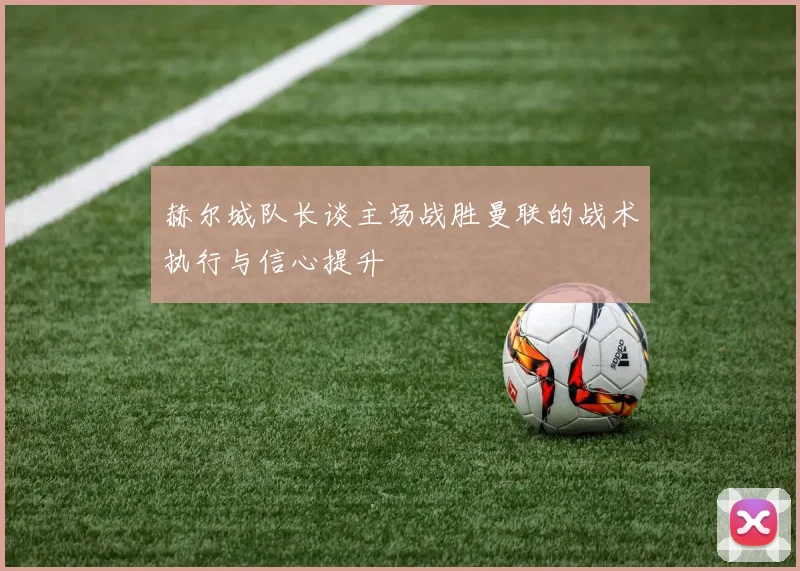 赫尔城队长谈主场战胜曼联的战术执行与信心提升