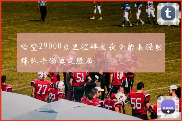 哈登29000分里程碑之夜全能表现助球队半场奠定胜局