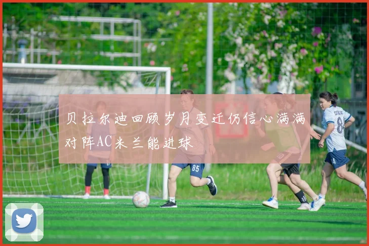 贝拉尔迪回顾岁月变迁仍信心满满对阵AC米兰能进球
