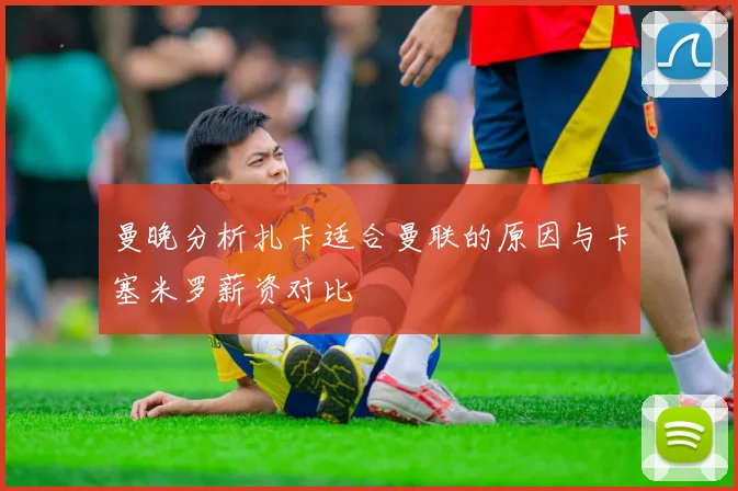 曼晚分析扎卡适合曼联的原因与卡塞米罗薪资对比