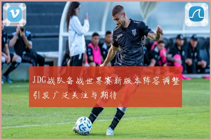 JDG战队备战世界赛新版本阵容调整引发广泛关注与期待