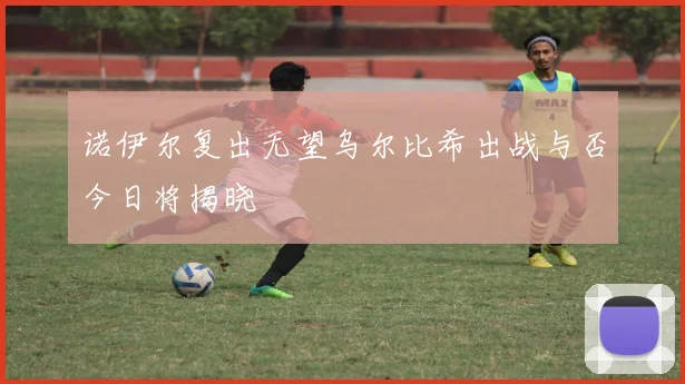 诺伊尔复出无望乌尔比希出战与否今日将揭晓