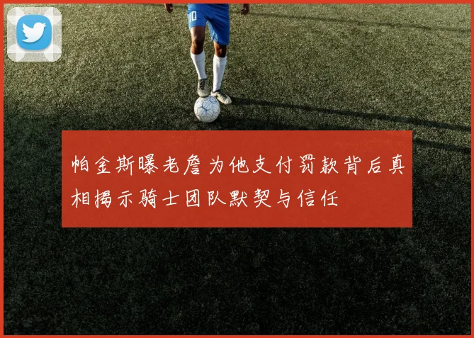 帕金斯曝老詹为他支付罚款背后真相揭示骑士团队默契与信任