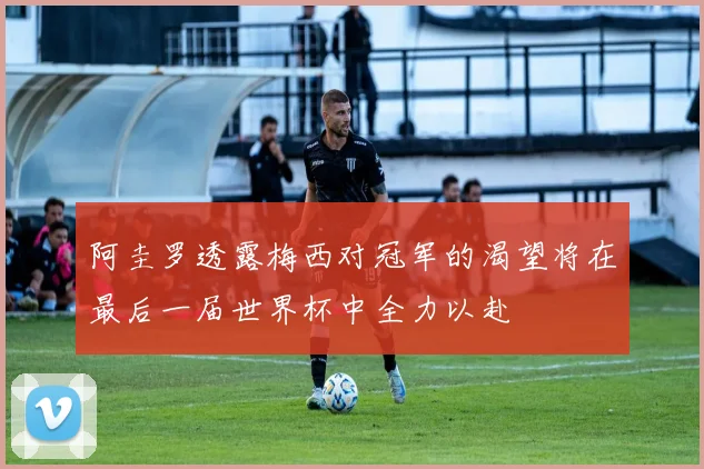 阿圭罗透露梅西对冠军的渴望将在最后一届世界杯中全力以赴