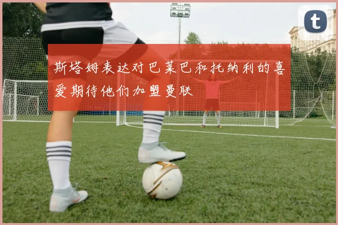 斯塔姆表达对巴莱巴和托纳利的喜爱期待他们加盟曼联