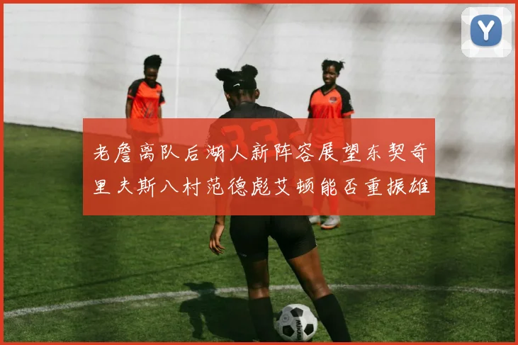 老詹离队后湖人新阵容展望东契奇里夫斯八村范德彪艾顿能否重振雄风