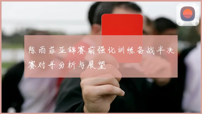 陈雨菲亚锦赛前强化训练备战半决赛对手分析与展望