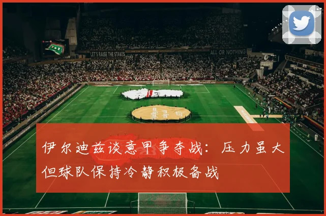 伊尔迪兹谈意甲争夺战：压力虽大但球队保持冷静积极备战