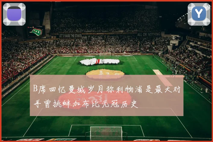 B席回忆曼城岁月称利物浦是最大对手曾挑衅加布比无冠历史