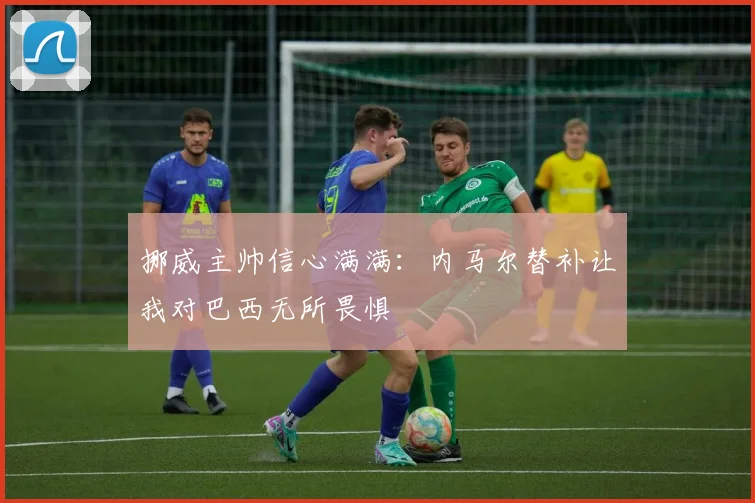 挪威主帅信心满满：内马尔替补让我对巴西无所畏惧