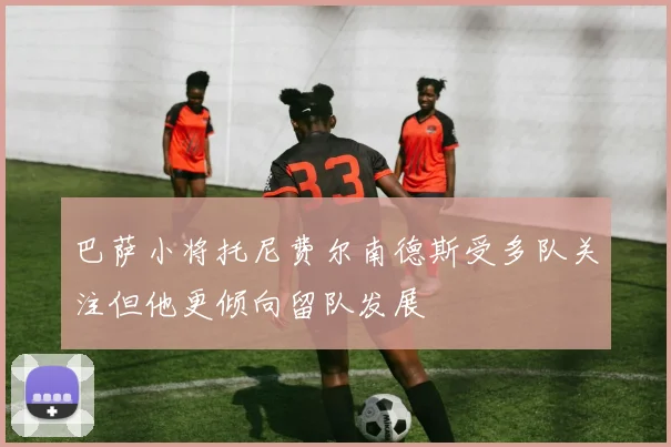 巴萨小将托尼费尔南德斯受多队关注但他更倾向留队发展