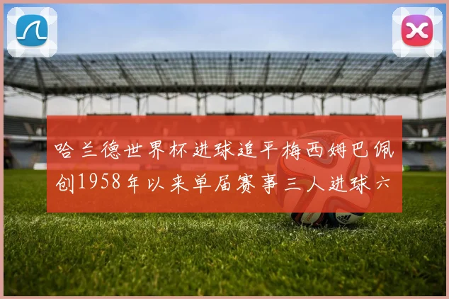 哈兰德世界杯进球追平梅西姆巴佩创1958年以来单届赛事三人进球六次新纪录