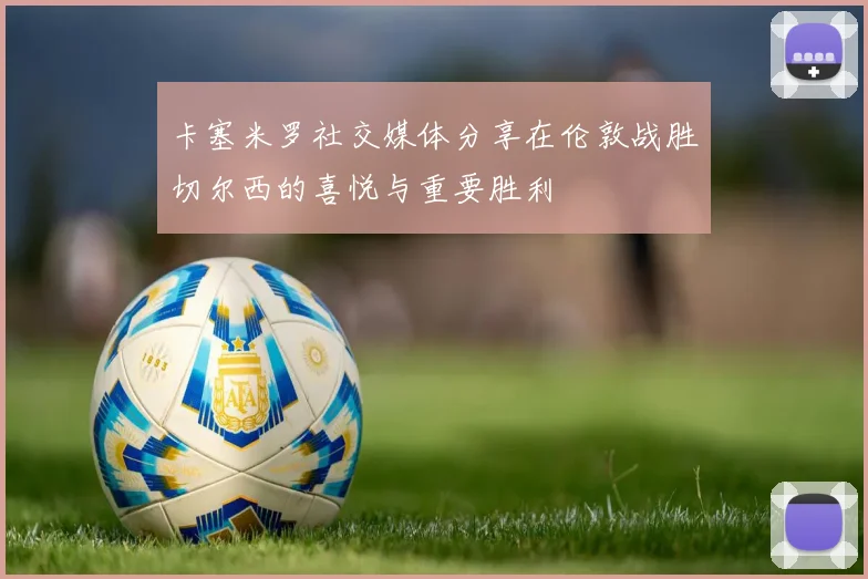 卡塞米罗社交媒体分享在伦敦战胜切尔西的喜悦与重要胜利
