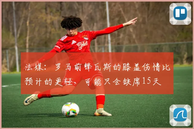 法媒：罗马前锋瓦斯的膝盖伤情比预计的更轻，可能只会缺席15天