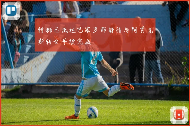特狮已抵达巴塞罗那静待与阿贾克斯转会手续完成