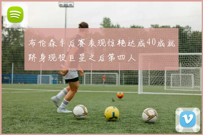 布伦森季后赛表现惊艳达成40成就跻身现役巨星之后第四人