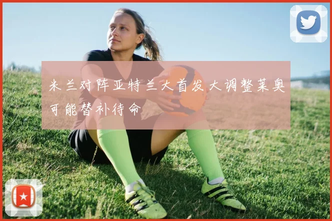 米兰对阵亚特兰大首发大调整莱奥可能替补待命
