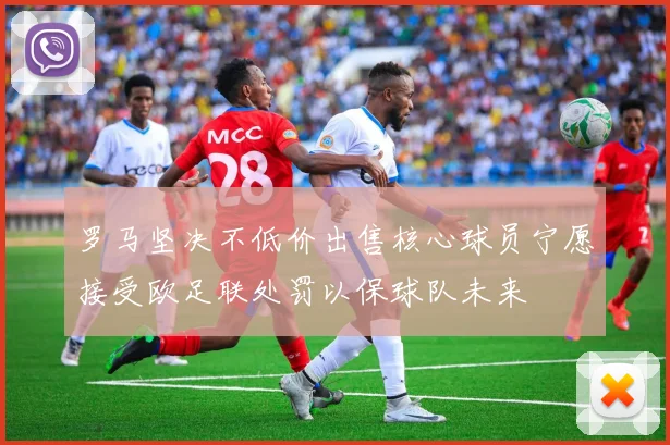 罗马坚决不低价出售核心球员宁愿接受欧足联处罚以保球队未来