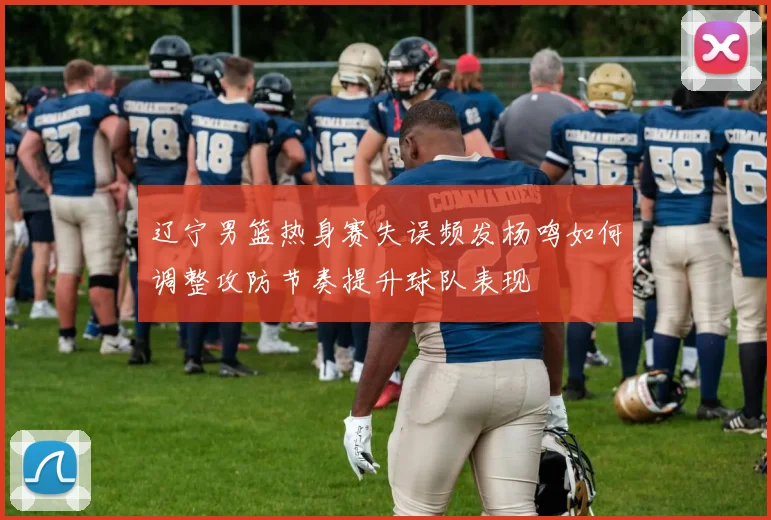辽宁男篮热身赛失误频发杨鸣如何调整攻防节奏提升球队表现