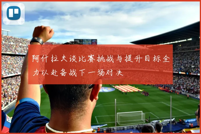 阿什拉夫谈比赛挑战与提升目标全力以赴备战下一场对决