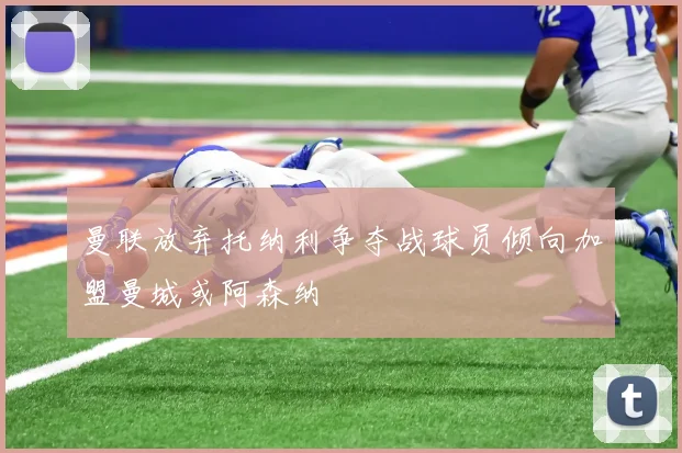 曼联放弃托纳利争夺战球员倾向加盟曼城或阿森纳