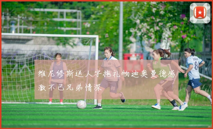 维尼修斯送人字拖礼物迪奥曼德感激不已兄弟情深