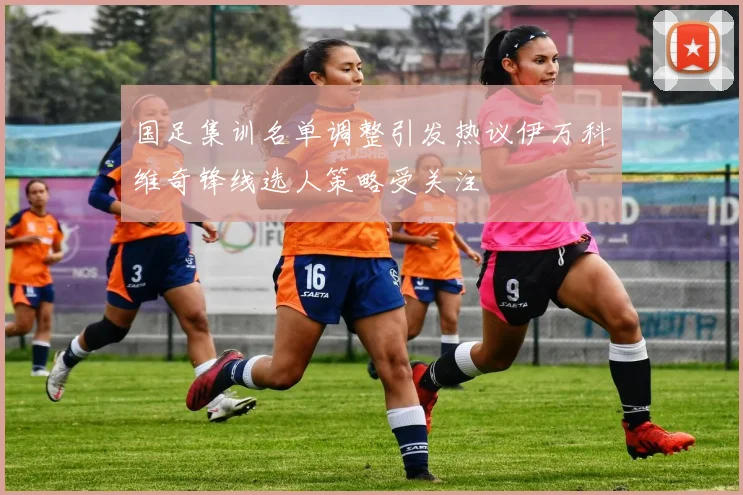 国足集训名单调整引发热议伊万科维奇锋线选人策略受关注
