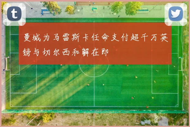 曼城为马雷斯卡任命支付超千万英镑与切尔西和解在即