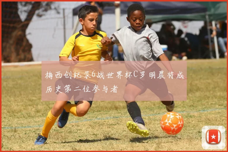 梅西创纪录6战世界杯C罗明晨将成历史第二位参与者