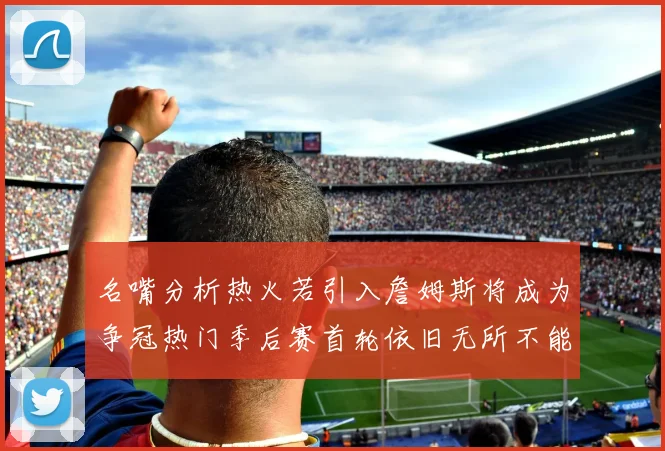 名嘴分析热火若引入詹姆斯将成为争冠热门季后赛首轮依旧无所不能