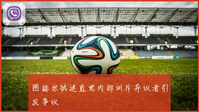 图赫尔执迷直觉内部训斥异议者引发争议