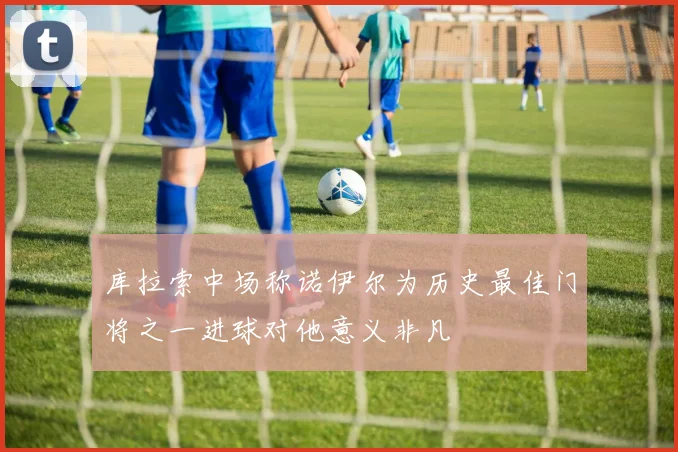 库拉索中场称诺伊尔为历史最佳门将之一进球对他意义非凡