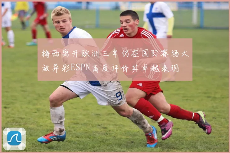 梅西离开欧洲三年仍在国际赛场大放异彩ESPN高度评价其卓越表现